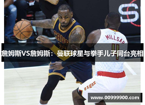 詹姆斯VS詹姆斯：曼联球星与拳手儿子同台亮相